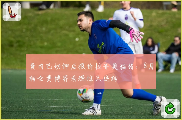 费内巴切押后报价拉齐奥猛将,8月转会费博弈或现惊天逆转
