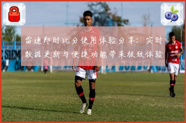 雷速即时比分使用体验分享：实时数据更新与便捷功能带来极致体验