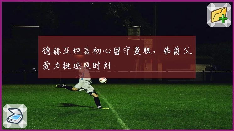 德赫亚坦言初心留守曼联,弗爵父爱力挺逆风时刻
