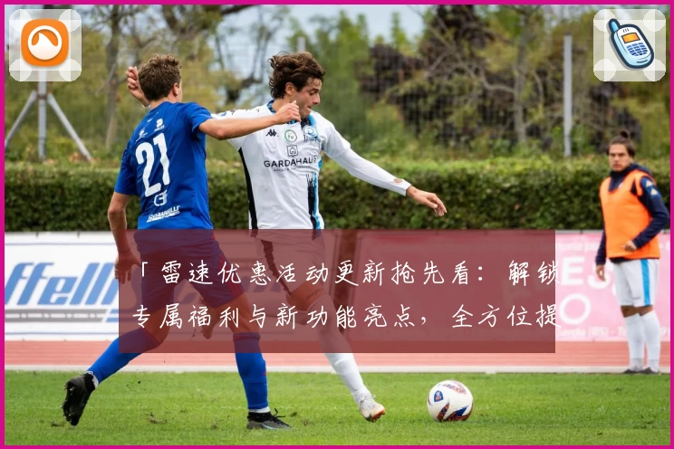 「雷速优惠活动更新抢先看:解锁专属福利与新功能亮点,全方位提升用户体验」