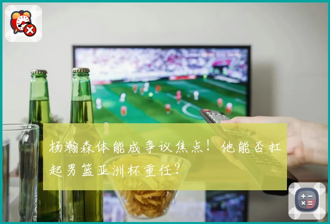杨瀚森体能成争议焦点！他能否扛起男篮亚洲杯重任？