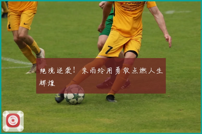 绝境逆袭！朱雨玲用勇敢点燃人生辉煌