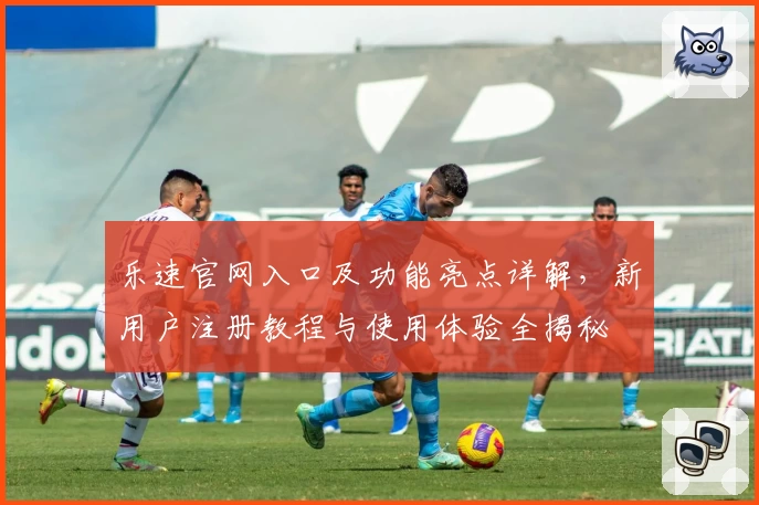 乐速官网入口及功能亮点详解，新用户注册教程与使用体验全揭秘