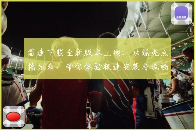 雷速下载全新版本上线:功能亮点抢先看,带你体验极速安装与流畅使用