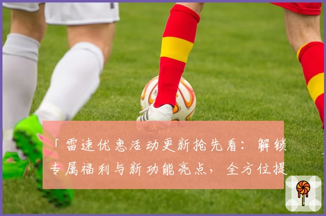 「雷速优惠活动更新抢先看:解锁专属福利与新功能亮点,全方位提升用户体验」