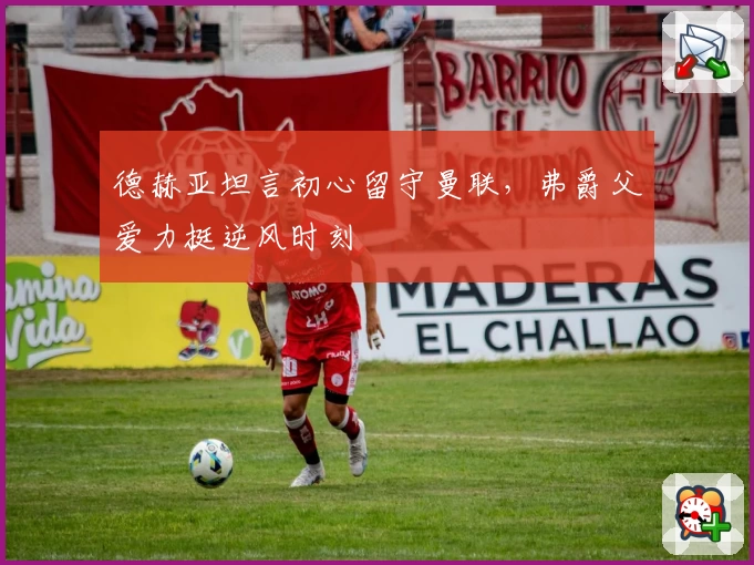 德赫亚坦言初心留守曼联，弗爵父爱力挺逆风时刻