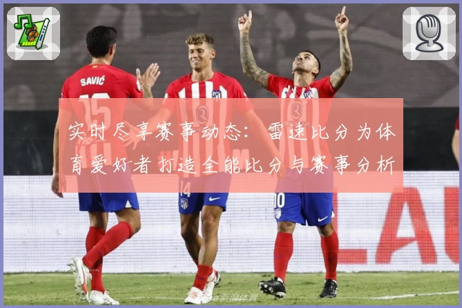 实时尽享赛事动态:雷速比分为体育爱好者打造全能比分与赛事分析平台