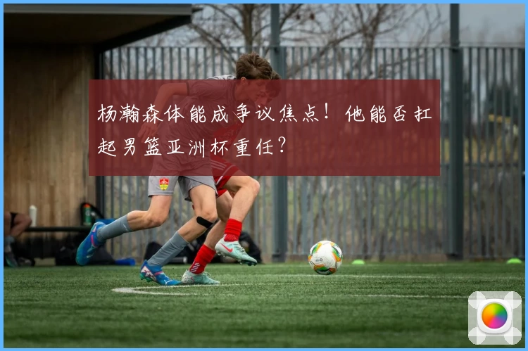 杨瀚森体能成争议焦点！他能否扛起男篮亚洲杯重任？